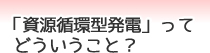 「資源循環型発電」ってどういうこと？